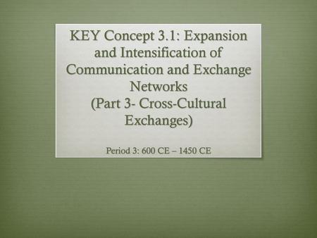 KEY Concept 3.1: Expansion and Intensification of Communication and Exchange Networks (Part 3- Cross-Cultural Exchanges) Period 3: 600 CE – 1450 CE.