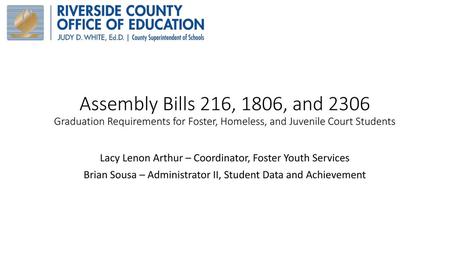 Assembly Bills 216, 1806, and 2306 Graduation Requirements for Foster, Homeless, and Juvenile Court Students Lacy Lenon Arthur – Coordinator, Foster Youth.