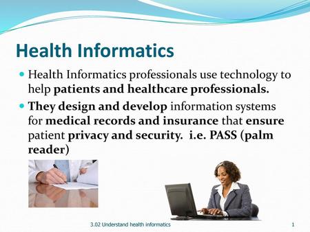 Health Informatics Health Informatics professionals use technology to help patients and healthcare professionals. They design and develop information systems.