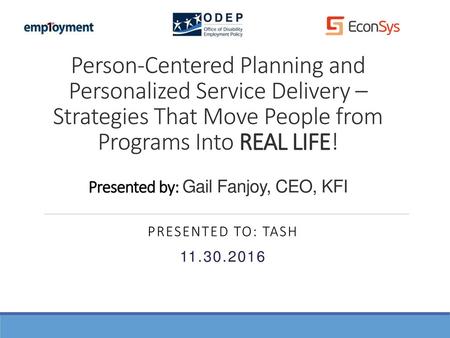 Person-Centered Planning and Personalized Service Delivery – Strategies That Move People from Programs Into REAL LIFE! Presented by: Gail Fanjoy, CEO,