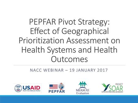 PEPFAR Pivot Strategy: Effect of Geographical Prioritization Assessment on Health Systems and Health Outcomes NACC Webinar – 19 January 2017.