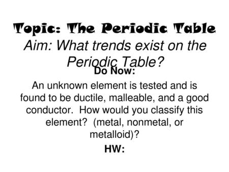 Topic: The Periodic Table Aim: What trends exist on the Periodic Table? Do Now: An unknown element is tested and is found to be ductile, malleable, and.