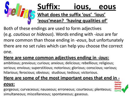 Suffix: ious, eous What does the suffix ‘ous’ ‘ious’ ‘eous’mean? ‘having qualities of’ Both of these endings are used to form adjectives (e.g. cautious or hideous).