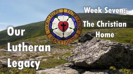 Week Seven: The Christian Home Our Lutheran Legacy.