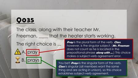 Q035 The class, along with their teacher Mr. Freeman, ____ that the heater starts working. The right choice is ... pray prays Pray is the plural form.