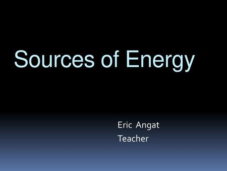 Sources of Energy Eric Angat Teacher.