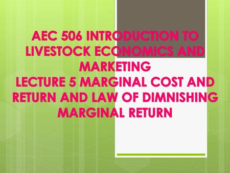 AEC 506 INTRODUCTION TO LIVESTOCK ECONOMICS AND MARKETING LECTURE 5 MARGINAL COST AND RETURN AND LAW OF DIMNISHING MARGINAL RETURN.