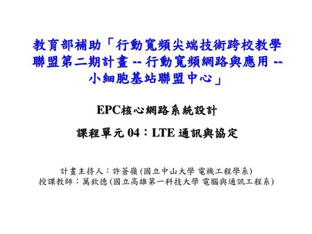 教育部補助「行動寬頻尖端技術跨校教學聯盟第二期計畫 -- 行動寬頻網路與應用 -- 小細胞基站聯盟中心」 EPC核心網路系統設計 課程單元 04：LTE 通訊與協定 計畫主持人：許蒼嶺 (國立中山大學 電機工程學系) 授課教師：萬欽德 (國立高雄第一科技大學 電腦與通訊工程系)