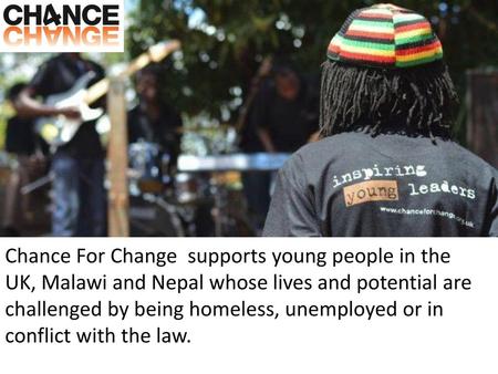 Chance For Change  supports young people in the UK, Malawi and Nepal whose lives and potential are challenged by being homeless, unemployed or in conflict.