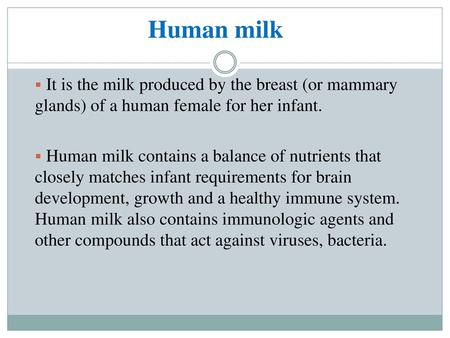 Human milk It is the milk produced by the breast (or mammary glands) of a human female for her infant. Human milk contains a balance of nutrients that.