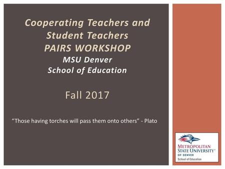 Cooperating Teachers and Student Teachers PAIRS WORKSHOP MSU Denver School of Education Fall 2017 “Those having torches will pass them onto others” -