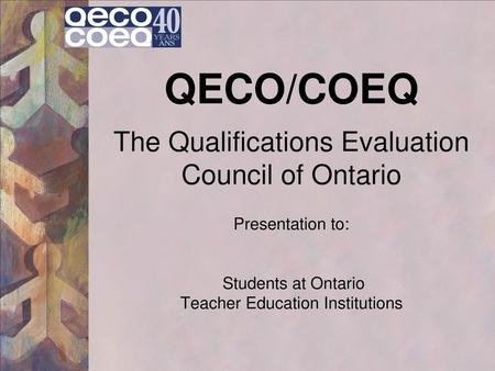 QECO/COEQ The Qualifications Evaluation Council of Ontario Presentation to: Students at Ontario Teacher Education Institutions.