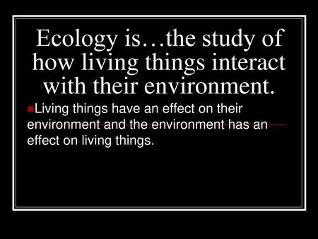 Ecology is…the study of how living things interact with their environment. Living things have an effect on their environment and the environment has an.