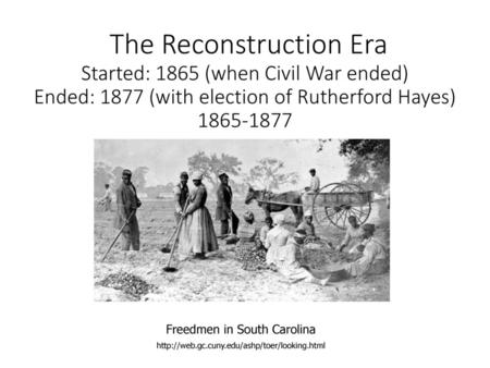 The Reconstruction Era Started: 1865 (when Civil War ended) Ended: 1877 (with election of Rutherford Hayes) 1865-1877 Freedmen in South Carolina http://web.gc.cuny.edu/ashp/toer/looking.html.