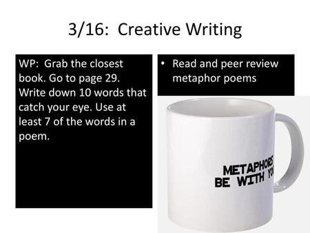 3/16: Creative Writing WP: Grab the closest book. Go to page 29. Write down 10 words that catch your eye. Use at least 7 of the words in a poem. Read.