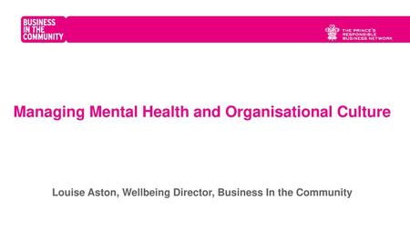 Managing Mental Health and Organisational Culture Louise Aston, Wellbeing Director, Business In the Community Business in the Community is the Prince’s.