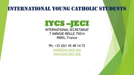 INTERNATIONAL YOUNG CATHOLIC STUDENTS IYCS –JECI INTERNATIONAL SECRETARIAT 7 IMPASSE REILLE 75014 PARIS, France Ph: +33 (0)1 45 48 14 72 mail@iycs-jeci.org.