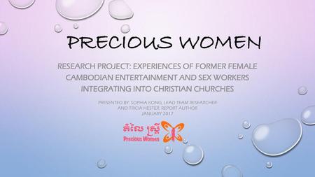 Precious Women Research Project: EXPERIENCES OF FORMER FEMALE CAMBODIAN ENTERTAINMENT AND SEX WORKERS INTEGRATING INTO Christian CHURCHES PRESENTED BY: