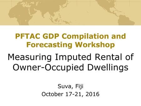 PFTAC GDP Compilation and Forecasting Workshop Measuring Imputed Rental of Owner-Occupied Dwellings Suva, Fiji October 17-21, 2016.