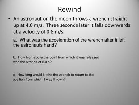 Rewind An astronaut on the moon throws a wrench straight up at 4.0 m/s. Three seconds later it falls downwards at a velocity of 0.8 m/s. a. What was.