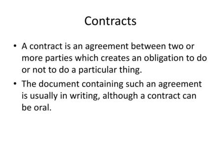 Contracts A contract is an agreement between two or more parties which creates an obligation to do or not to do a particular thing. The document containing.