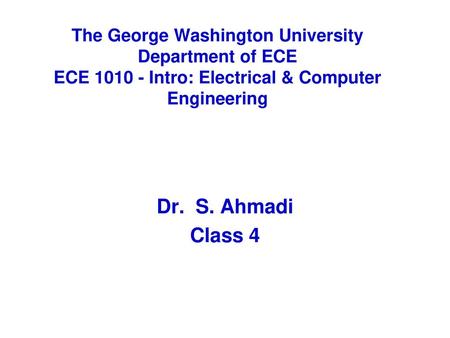 The George Washington University Department of ECE ECE 1010 - Intro: Electrical & Computer Engineering Dr. S. Ahmadi Class 4.