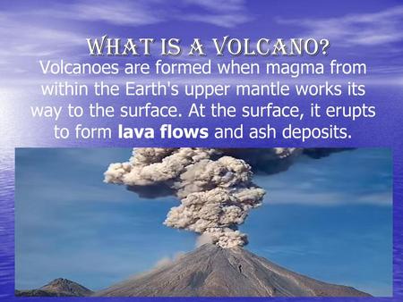 What is a volcano? Volcanoes are formed when magma from within the Earth's upper mantle works its way to the surface. At the surface, it erupts to form.