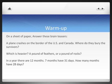 Warm-up On a sheet of paper, Answer these brain teasers: A plane crashes on the border of the U.S. and Canada. Where do they bury the survivors? Which.