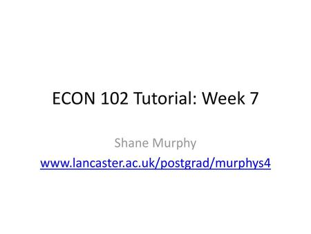 Shane Murphy www.lancaster.ac.uk/postgrad/murphys4 ECON 102 Tutorial: Week 7 Shane Murphy www.lancaster.ac.uk/postgrad/murphys4.