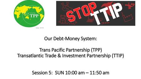 Our Debt-Money System: Trans Pacific Partnership (TPP) Transatlantic Trade & Investment Partnership (TTIP)     Session 5: SUN 10:00 am – 11:50 am.