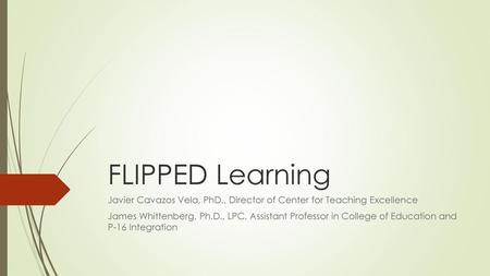 FLIPPED Learning Javier Cavazos Vela, PhD., Director of Center for Teaching Excellence James Whittenberg, Ph.D., LPC, Assistant Professor in College of.