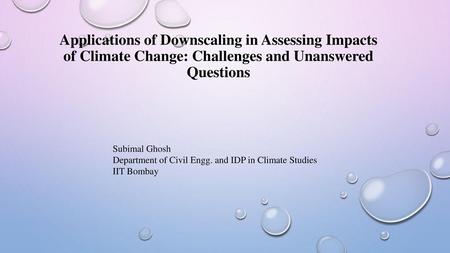 Applications of Downscaling in Assessing Impacts of Climate Change: Challenges and Unanswered Questions Subimal Ghosh Department of Civil Engg. and IDP.