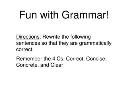 Fun with Grammar! Directions: Rewrite the following sentences so that they are grammatically correct. Remember the 4 Cs: Correct, Concise, Concrete, and.