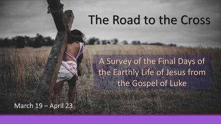 The Road to the Cross A Survey of the Final Days of the Earthly Life of Jesus from the Gospel of Luke March 19 – April 23.