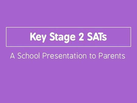 Key Stage 2 SATs A School Presentation to Parents.