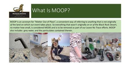 What Is MOOP? MOOP is an acronym for “Matter Out of Place”, a convenient way of referring to anything that is not originally of the land on which our.