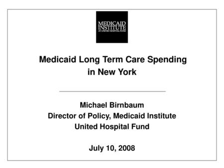 Medicaid Long Term Care Spending in New York Michael Birnbaum Director of Policy, Medicaid Institute United Hospital Fund July 10, 2008 Funded by the.