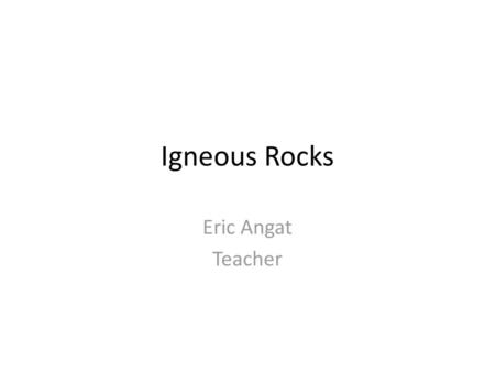 Igneous Rocks Eric Angat Teacher.