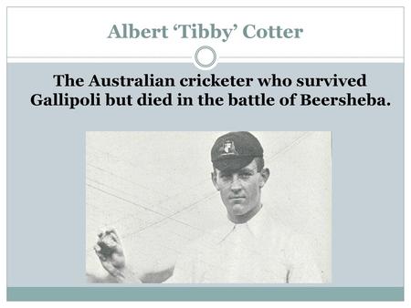 Albert ‘Tibby’ Cotter The Australian cricketer who survived Gallipoli but died in the battle of Beersheba. http://www.theaustralian.com.au/in-depth/anzac-day/wwi-death-of-test-hero-albert-tibby-cotter-revealed/news-story/6d86bacde0f5bc84ce5cae292b2c8833.