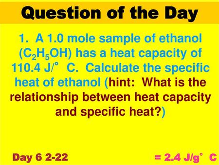 Question of the Day 1. A 1.0 mole sample of ethanol (C2H5OH) has a heat capacity of 110.4 J/°C. Calculate the specific heat of ethanol (hint: What is.