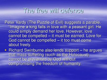 The free will defence Peter Vardy (The Puzzle of Evil) suggests a parable. “Imagine a king falls in love with a peasant girl. He could simply demand her.