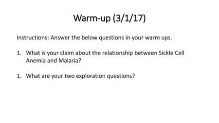 Warm-up (3/1/17) Instructions: Answer the below questions in your warm ups. What is your claim about the relationship between Sickle Cell Anemia and Malaria?