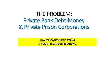 THE PROBLEM: Private Bank Debt-Money & Private Prison Corporations