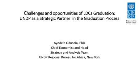 Challenges and opportunities of LDCs Graduation: UNDP as a Strategic Partner in the Graduation Process Ayodele Odusola, PhD Chief Economist and Head Strategy.