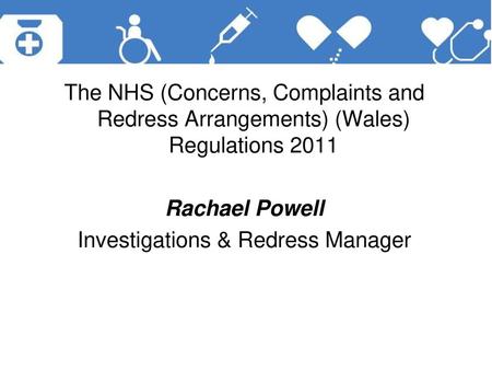 The NHS (Concerns, Complaints and Redress Arrangements) (Wales) Regulations 2011 Rachael Powell Investigations & Redress Manager.