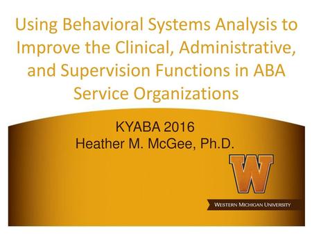 Using Behavioral Systems Analysis to Improve the Clinical, Administrative, and Supervision Functions in ABA Service Organizations KYABA 2016 Heather M.