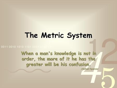 The Metric System When a man's knowledge is not in order, the more of it he has the greater will be his confusion. -Herbert Spencer.