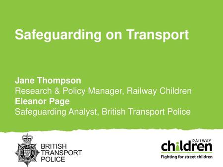 Safeguarding on Transport Jane Thompson Research & Policy Manager, Railway Children Eleanor Page Safeguarding Analyst, British Transport Police.