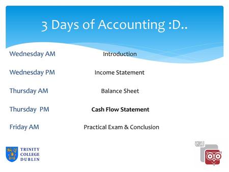 3 Days of Accounting :D.. Wednesday AM Introduction Wednesday PM Income Statement Thursday AM Balance Sheet Thursday PM Cash Flow Statement Friday AM Practical.