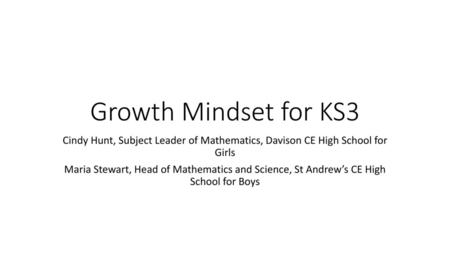 Growth Mindset for KS3 Cindy Hunt, Subject Leader of Mathematics, Davison CE High School for Girls Maria Stewart, Head of Mathematics and Science, St.